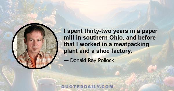 I spent thirty-two years in a paper mill in southern Ohio, and before that I worked in a meatpacking plant and a shoe factory.