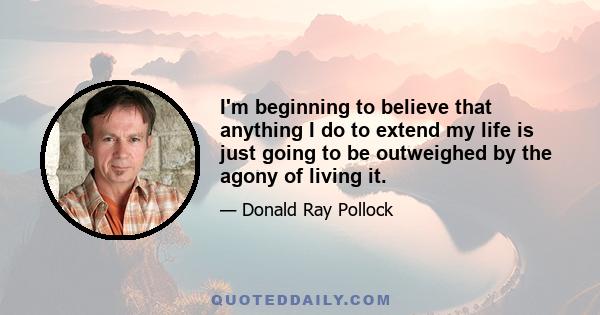 I'm beginning to believe that anything I do to extend my life is just going to be outweighed by the agony of living it.