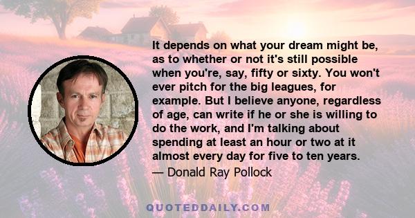 It depends on what your dream might be, as to whether or not it's still possible when you're, say, fifty or sixty. You won't ever pitch for the big leagues, for example. But I believe anyone, regardless of age, can