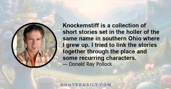 Knockemstiff is a collection of short stories set in the holler of the same name in southern Ohio where I grew up. I tried to link the stories together through the place and some recurring characters.