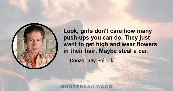 Look, girls don't care how many push-ups you can do. They just want to get high and wear flowers in their hair. Maybe steal a car.