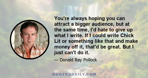 You're always hoping you can attract a bigger audience, but at the same time, I'd hate to give up what I write. If I could write Chick Lit or something like that and make money off it, that'd be great. But I just can't