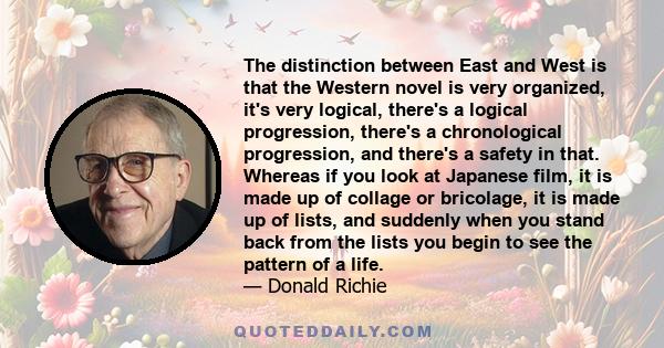 The distinction between East and West is that the Western novel is very organized, it's very logical, there's a logical progression, there's a chronological progression, and there's a safety in that. Whereas if you look 