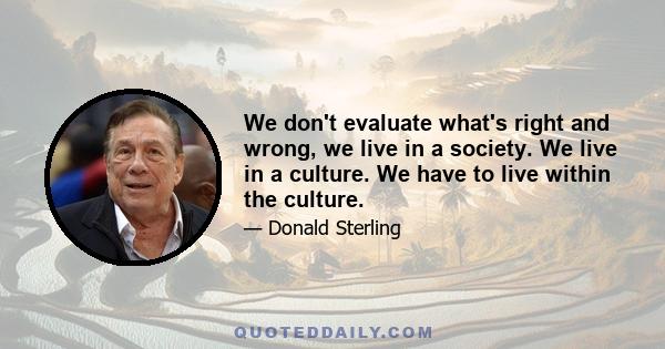 We don't evaluate what's right and wrong, we live in a society. We live in a culture. We have to live within the culture.
