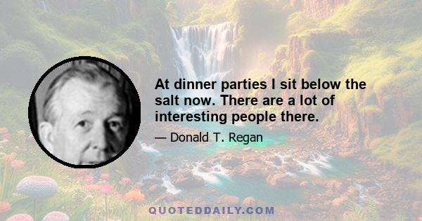 At dinner parties I sit below the salt now. There are a lot of interesting people there.