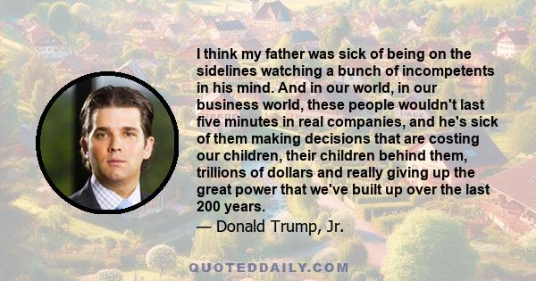 I think my father was sick of being on the sidelines watching a bunch of incompetents in his mind. And in our world, in our business world, these people wouldn't last five minutes in real companies, and he's sick of