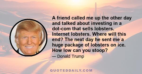 A friend called me up the other day and talked about investing in a dot-com that sells lobsters. Internet lobsters. Where will this end? The next day he sent me a huge package of lobsters on ice. How low can you stoop?