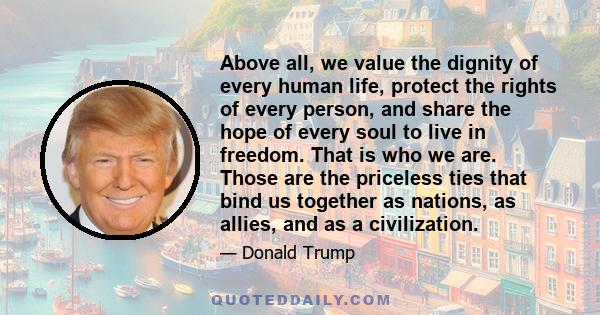 Above all, we value the dignity of every human life, protect the rights of every person, and share the hope of every soul to live in freedom. That is who we are. Those are the priceless ties that bind us together as