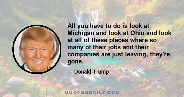 All you have to do is look at Michigan and look at Ohio and look at all of these places where so many of their jobs and their companies are just leaving, they're gone.