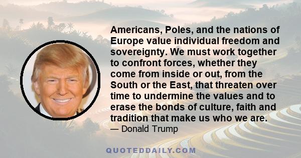 Americans, Poles, and the nations of Europe value individual freedom and sovereignty. We must work together to confront forces, whether they come from inside or out, from the South or the East, that threaten over time