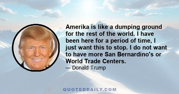 Amerika is like a dumping ground for the rest of the world. I have been here for a period of time, I just want this to stop. I do not want to have more San Bernardino's or World Trade Centers.