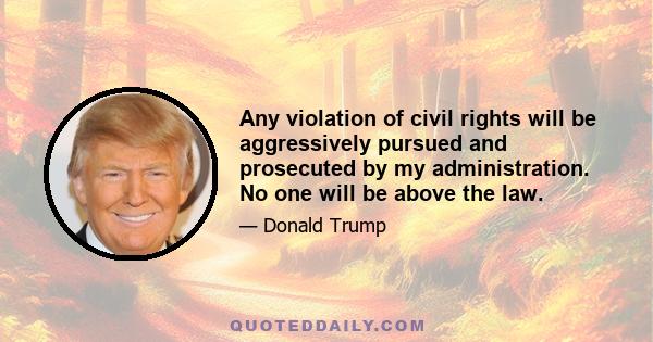 Any violation of civil rights will be aggressively pursued and prosecuted by my administration. No one will be above the law.