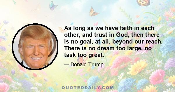 As long as we have faith in each other, and trust in God, then there is no goal, at all, beyond our reach. There is no dream too large, no task too great.