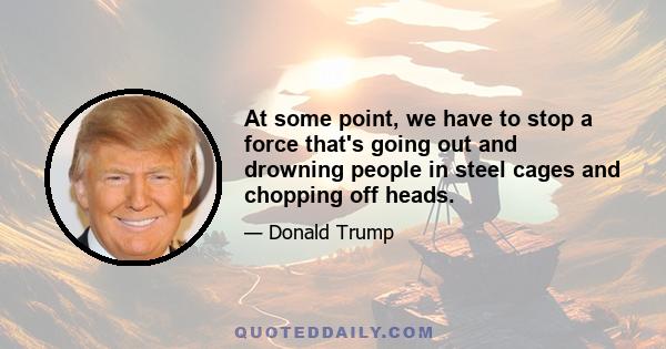At some point, we have to stop a force that's going out and drowning people in steel cages and chopping off heads.