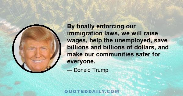 By finally enforcing our immigration laws, we will raise wages, help the unemployed, save billions and billions of dollars, and make our communities safer for everyone.