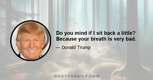 Do you mind if I sit back a little? Because your breath is very bad.