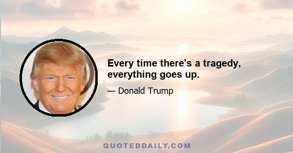 Every time there's a tragedy, everything goes up.