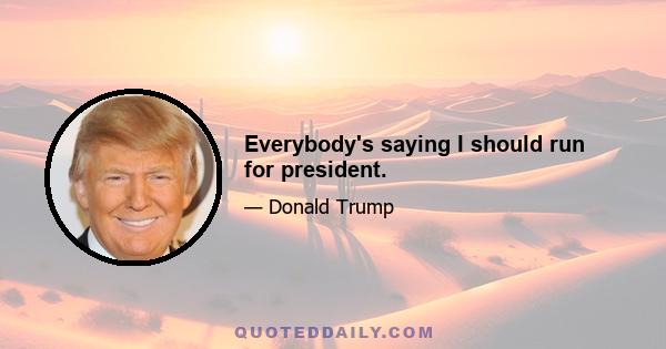 Everybody's saying I should run for president.
