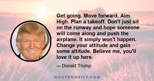 Get going. Move forward. Aim High. Plan a takeoff. Don't just sit on the runway and hope someone will come along and push the airplane. It simply won't happen. Change your attitude and gain some altitude. Believe me,