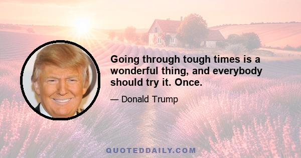 Going through tough times is a wonderful thing, and everybody should try it. Once.