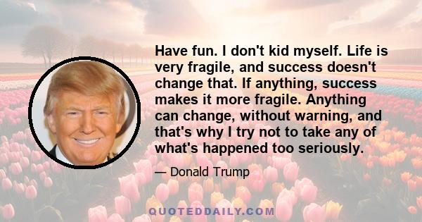 Have fun. I don't kid myself. Life is very fragile, and success doesn't change that. If anything, success makes it more fragile. Anything can change, without warning, and that's why I try not to take any of what's