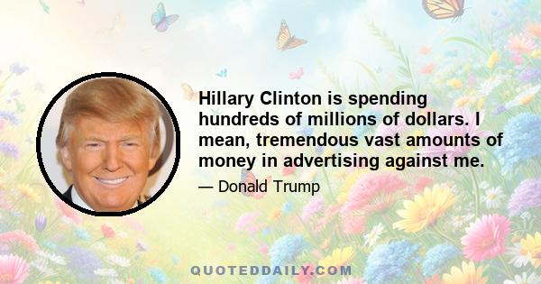 Hillary Clinton is spending hundreds of millions of dollars. I mean, tremendous vast amounts of money in advertising against me.
