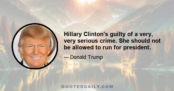 Hillary Clinton's guilty of a very, very serious crime. She should not be allowed to run for president.