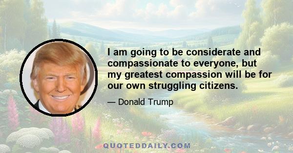 I am going to be considerate and compassionate to everyone, but my greatest compassion will be for our own struggling citizens.