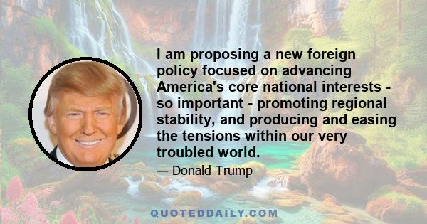 I am proposing a new foreign policy focused on advancing America's core national interests - so important - promoting regional stability, and producing and easing the tensions within our very troubled world.