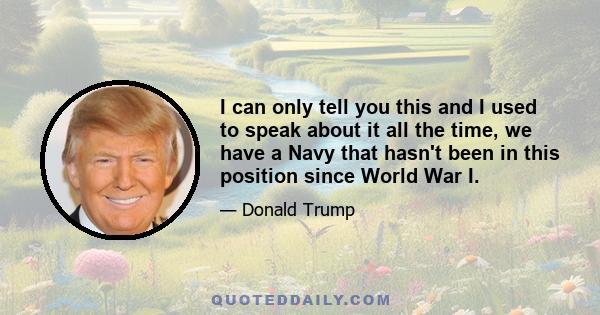 I can only tell you this and I used to speak about it all the time, we have a Navy that hasn't been in this position since World War I.