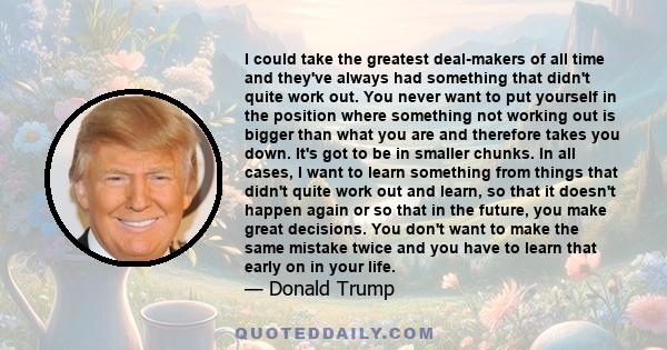 I could take the greatest deal-makers of all time and they've always had something that didn't quite work out. You never want to put yourself in the position where something not working out is bigger than what you are