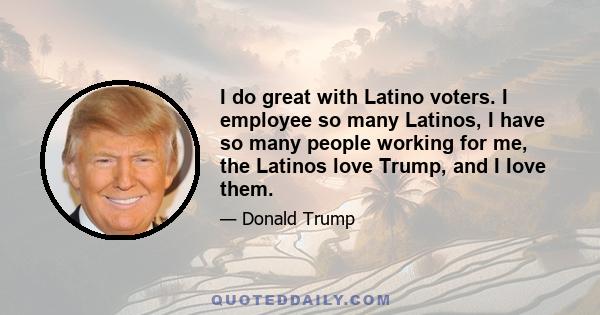 I do great with Latino voters. I employee so many Latinos, I have so many people working for me, the Latinos love Trump, and I Iove them.