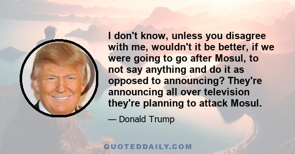 I don't know, unless you disagree with me, wouldn't it be better, if we were going to go after Mosul, to not say anything and do it as opposed to announcing? They're announcing all over television they're planning to