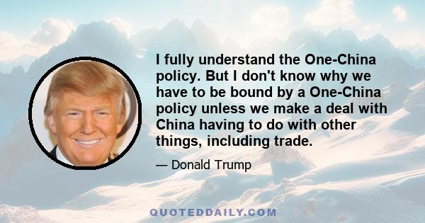 I fully understand the One-China policy. But I don't know why we have to be bound by a One-China policy unless we make a deal with China having to do with other things, including trade.