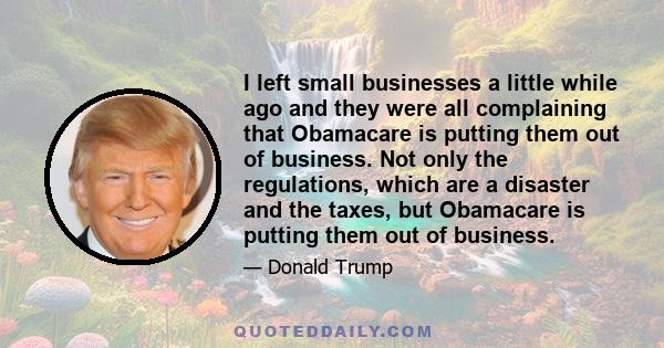 I left small businesses a little while ago and they were all complaining that Obamacare is putting them out of business. Not only the regulations, which are a disaster and the taxes, but Obamacare is putting them out of 
