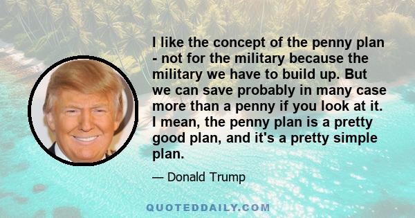 I like the concept of the penny plan - not for the military because the military we have to build up. But we can save probably in many case more than a penny if you look at it. I mean, the penny plan is a pretty good
