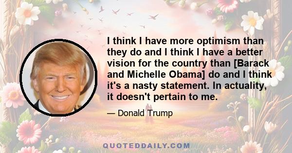 I think I have more optimism than they do and I think I have a better vision for the country than [Barack and Michelle Obama] do and I think it's a nasty statement. In actuality, it doesn't pertain to me.