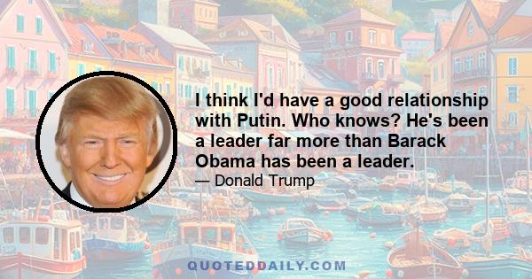 I think I'd have a good relationship with Putin. Who knows? He's been a leader far more than Barack Obama has been a leader.