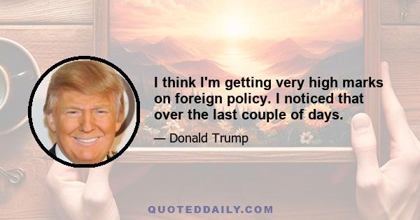 I think I'm getting very high marks on foreign policy. I noticed that over the last couple of days.
