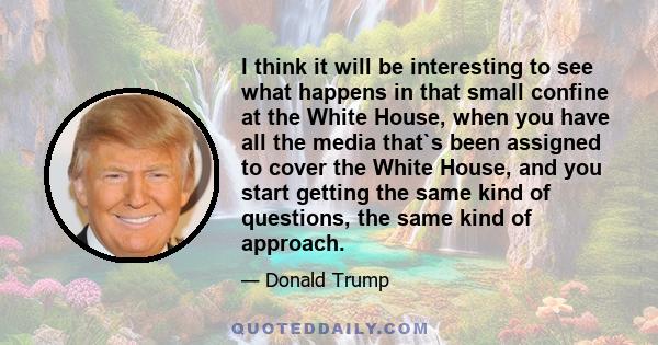 I think it will be interesting to see what happens in that small confine at the White House, when you have all the media that`s been assigned to cover the White House, and you start getting the same kind of questions,