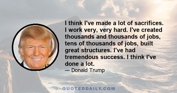 I think I've made a lot of sacrifices. I work very, very hard. I've created thousands and thousands of jobs, tens of thousands of jobs, built great structures. I've had tremendous success. I think I've done a lot.