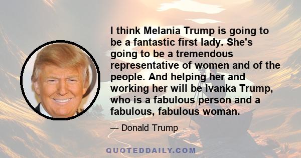 I think Melania Trump is going to be a fantastic first lady. She's going to be a tremendous representative of women and of the people. And helping her and working her will be Ivanka Trump, who is a fabulous person and a 