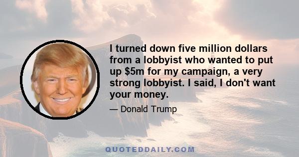 I turned down five million dollars from a lobbyist who wanted to put up $5m for my campaign, a very strong lobbyist. I said, I don't want your money.