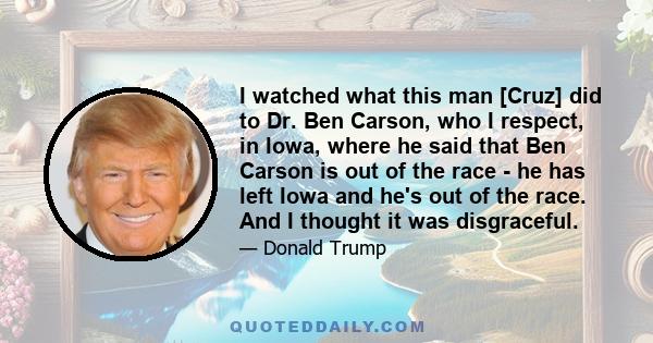 I watched what this man [Cruz] did to Dr. Ben Carson, who I respect, in Iowa, where he said that Ben Carson is out of the race - he has left Iowa and he's out of the race. And I thought it was disgraceful.