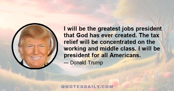 I will be the greatest jobs president that God has ever created. The tax relief will be concentrated on the working and middle class. I will be president for all Americans.