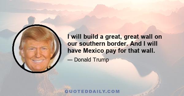 I will build a great, great wall on our southern border. And I will have Mexico pay for that wall.