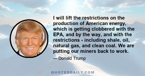 I will lift the restrictions on the production of American energy, which is getting clobbered with the EPA, and by the way, and with the restrictions - including shale, oil, natural gas, and clean coal. We are putting