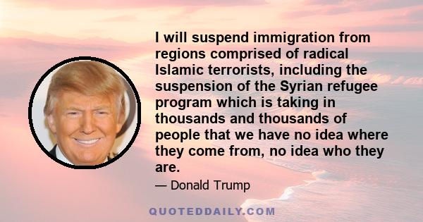 I will suspend immigration from regions comprised of radical Islamic terrorists, including the suspension of the Syrian refugee program which is taking in thousands and thousands of people that we have no idea where