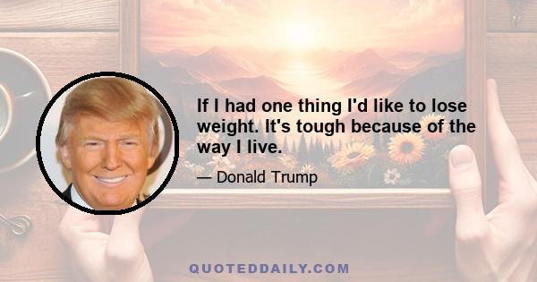 If I had one thing I'd like to lose weight. It's tough because of the way I live.