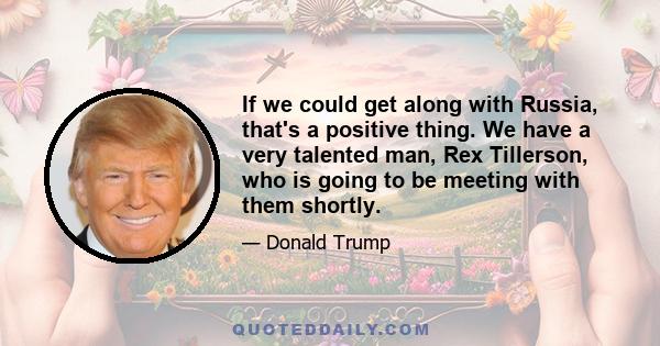 If we could get along with Russia, that's a positive thing. We have a very talented man, Rex Tillerson, who is going to be meeting with them shortly.